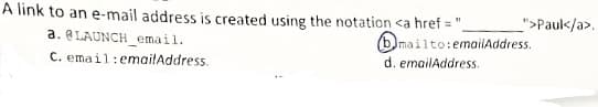 A link to an e-mail address is created using the notation <a href =
">Paul</a>.
(b)mailto:emailAddress.
d. emailAddress.
a. ELAUNCH email.
C. email:emailAddress.
