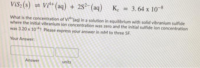 ViS2 (s) = Vi** (aq) + 2S²-(aq)
Ke = 3.64 x 10~8
What is the concentration of Vi*(aq) in a solution in equilibrium with solid vibranium sulfide
where the initial vibranium ion concentration was zero and the initial sulfide ion concentration
was 3.20 x 104? Please express your answer in mM to three SF.
Your Answer:
Answer
units
