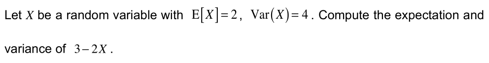 Let X be a random variable with E[X]=2, Var(X)= 4. Compute the expectation and
variance of 3–2X.
