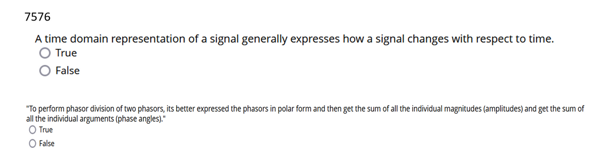 7576
A time domain representation of a signal generally expresses how a signal changes with respect to time.
True
False
"To perform phasor division of two phasors, its better expressed the phasors in polar form and then get the sum of all the individual magnitudes (amplitudes) and get the sum of
all the individual arguments (phase angles)."
O True
False
