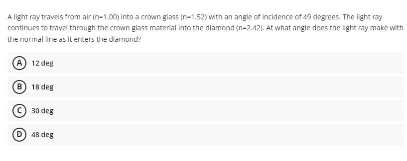 A light ray travels from air (n=1.00) into a crown glass (n=1.52) with an angle of incidence of 49 degrees. The light ray
continues to travel through the crown glass material into the diamond (n=2.42). At what angle does the light ray make with
the normal line as it enters the diamond?
(A) 12 deg
B) 18 deg
Ⓒ30 deg
D) 48 deg