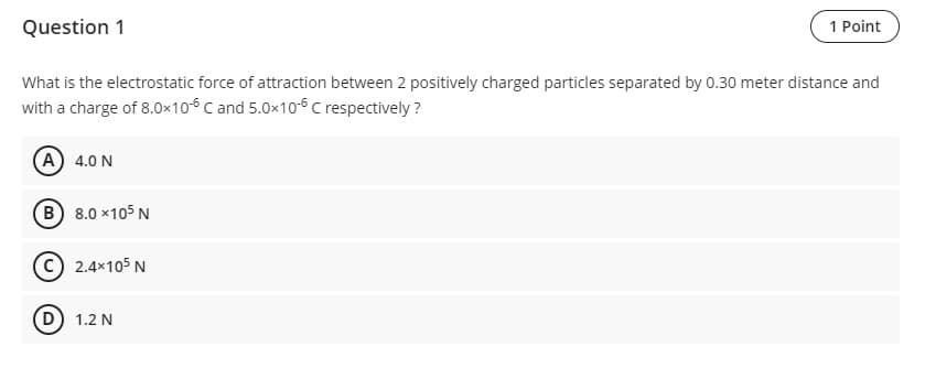 Question 1
1 Point
What is the electrostatic force of attraction between 2 positively charged particles separated by 0.30 meter distance and
with a charge of 8.0x10-6 C and 5.0×10-6 C respectively?
A 4.0 N
B) 8.0 x105 N
C 2.4×105 N
(D) 1.2 N