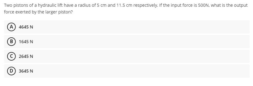 Two pistons of a hydraulic lift have a radius of 5 cm and 11.5 cm respectively. If the input force is 500N, what is the output
force exerted by the larger piston?
(A) 4645 N
B) 1645 N
2645 N
D) 3645 N