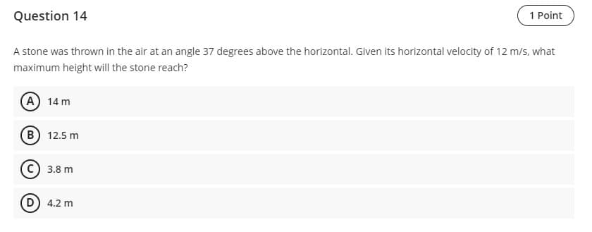 Question 14
1 Point
A stone was thrown in the air at an angle 37 degrees above the horizontal. Given its horizontal velocity of 12 m/s, what
maximum height will the stone reach?
A) 14 m
B) 12.5 m
C) 3.8 m
(D) 4.2 m