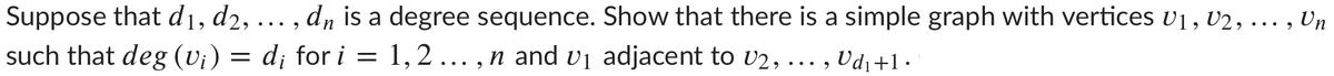 Suppose that d1, d2, ... , d, is a degree sequence. Show that there is a simple graph with vertices v1, v2, ... , Un
= 1,2 ... , n and vị adjacent to U2, ... , Ud1+1.
such that deg (vi) = d; for i

