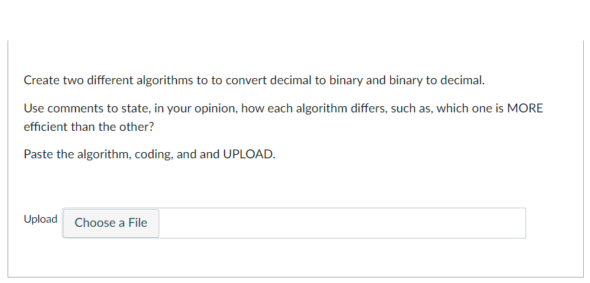 Create two different algorithms to to convert decimal to binary and binary to decimal.
Use comments to state, in your opinion, how each algorithm differs, such as, which one is MORE
efficient than the other?
Paste the algorithm, coding, and and UPLOAD.
Upload
Choose a File
