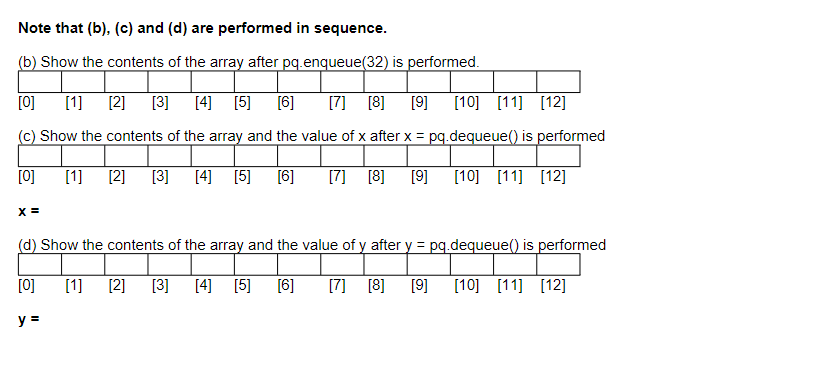 Note that (b), (c) and (d) are performed in sequence.
(b) Show the contents of the array after pq.enqueue(32) is performed.
[0]
[1] [2] [3] [4]
[5] [6]
[7] [8]
[9] [10]
[11] [12]
(c) Show the contents of the array and the value of x after x = pq.dequeue() is performed
[0]
[1] [2] [3] [4] [5] [6]
[7] [8]
[9] [10] [11] [12]
X =
(d) Show the contents of the array and the value of y after y = pq.dequeue() is performed
[0]
[1] [2]
[3] [4]
[5]
(6]
[7] [8]
[9]
[10] [11] [12]
y =
