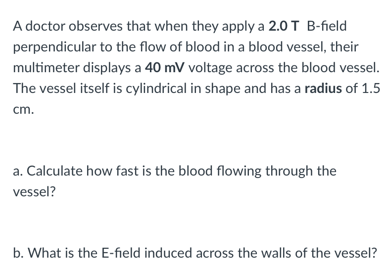 A doctor observes that when they apply a 2.0T B-field
perpendicular to the flow of blood in a blood vessel, their
multimeter displays a 40 mV voltage across the blood vessel.
The vessel itself is cylindrical in shape and has a radius of 1.5
cm.
a. Calculate how fast is the blood flowing through the
vessel?
b. What is the E-field induced across the walls of the vessel?
