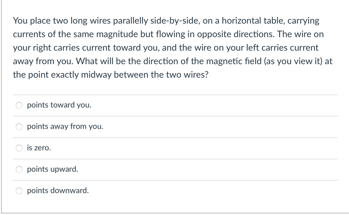 You place two long wires parallelly side-by-side, on a horizontal table, carrying
currents of the same magnitude but flowing in opposite directions. The wire on
your right carries current toward you, and the wire on your left carries current
away from you. What will be the direction of the magnetic field (as you view it) at
the point exactly midway between the two wires?
points toward you.
points away from you.
is zero.
points upward.
points downward.
