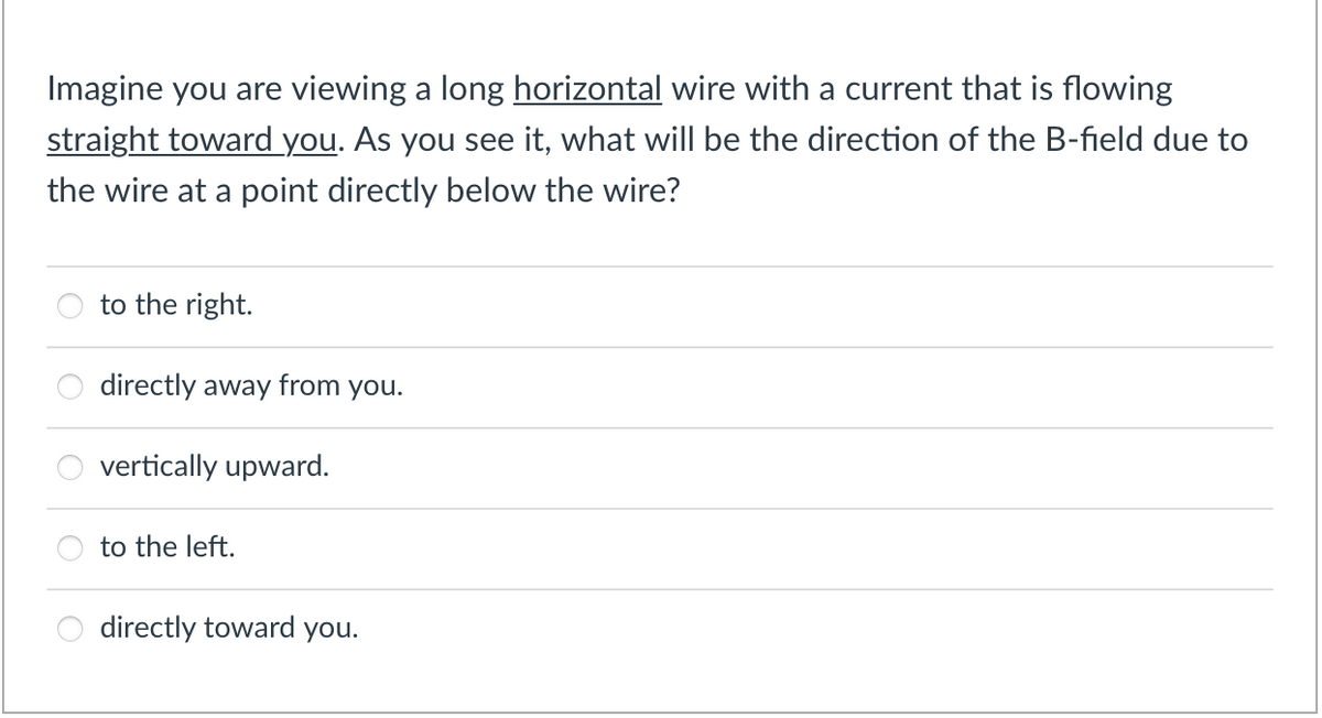 Imagine you are viewing a long horizontal wire with a current that is flowing
straight toward you. As you see it, what will be the direction of the B-field due to
the wire at a point directly below the wire?
to the right.
directly away from you.
vertically upward.
to the left.
directly toward you.
