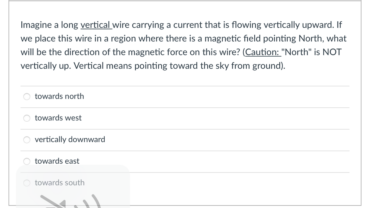 Imagine a long vertical wire carrying a current that is flowing vertically upward. If
we place this wire in a region where there is a magnetic field pointing North, what
will be the direction of the magnetic force on this wire? (Caution: "North" is NOT
vertically up. Vertical means pointing toward the sky from ground).
towards north
towards west
vertically downward
towards east
towards south
