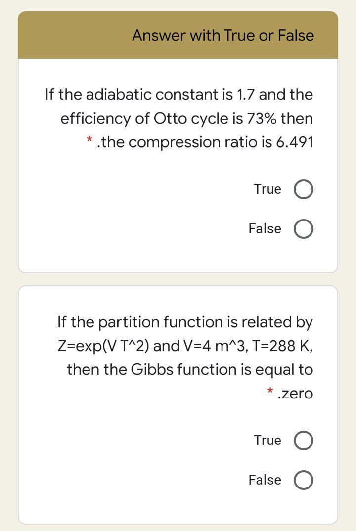 Answer with True or False
If the adiabatic constant is 1.7 and the
efficiency of Otto cycle is 73% then
* .the compression ratio is 6.491
True O
False O
If the partition function is related by
Z=exp(V T^2) and V=4 m^3, T=288 K,
then the Gibbs function is equal to
*
.zero
True O
False O
