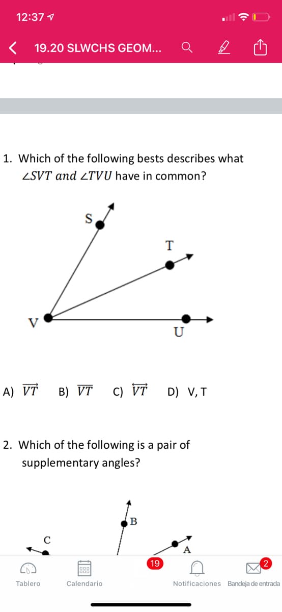 12:37 1
19.20 SLWCHS GEOM...
1. Which of the following bests describes what
ZSVT and 2TVU have in common?
U
A) VT
B) VT
C) VT
D) V, T
2. Which of the following is a pair of
supplementary angles?
19
Tablero
Calendario
Notificaciones Bandeja de entrada
