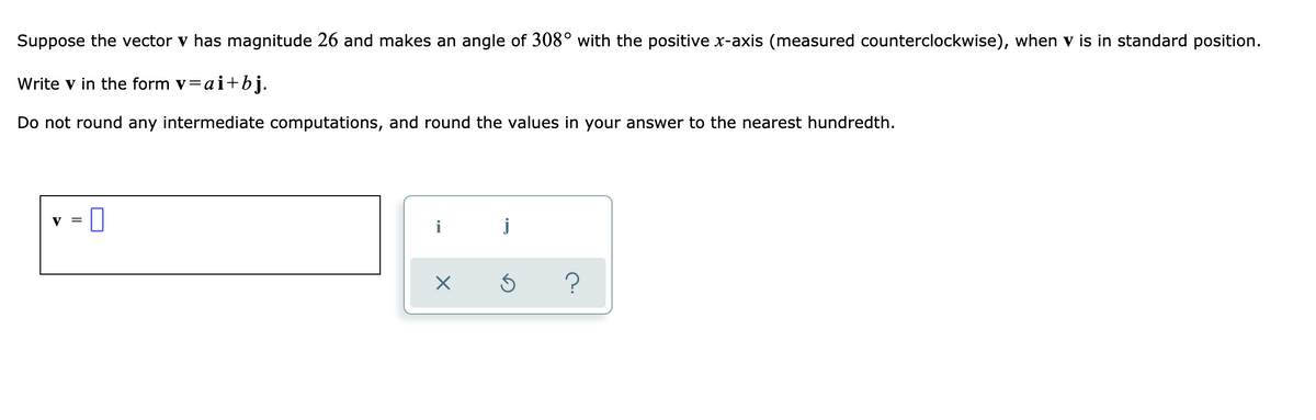 Suppose the vector v has magnitude 26 and makes an angle of 308° with the positive x-axis (measured counterclockwise), when v is in standard position.
Write v in the form v=ai+bj.
Do not round any intermediate computations, and round the values in your answer to the nearest hundredth.
V
i
j
?
