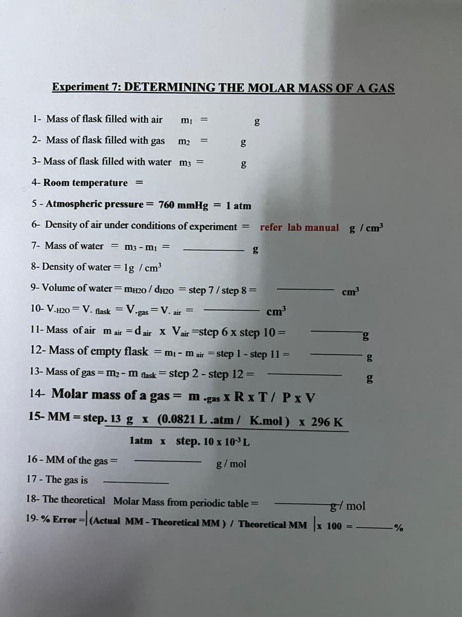 Experiment 7: DETERMINING THE MOLAR MASS OF A GAS
1- Mass of flask filled with air
2- Mass of flask filled with gas
m2
3- Mass of flask filled with water m3 =
g
4- Room temperature
5 - Atmospheric pressure = 760 mmHg = 1 atm
6- Density of air under conditions of experiment
refer lab manual g / cm3
7- Mass of water = m3 - mị =
g
8- Density of water = 1g / cm3
9- Volume of water= mH20 / dy2o = step 7/ step 8 =
cm³
10- V.H20 = V. flask = V.
•gas
=V. air
cm3
11- Mass of air m air = d air x Vair =step 6 x step 10 =
12- Mass of empty flask = m¡- m air = step 1 - step 11 =
13- Mass of gas = m2- m flask = step 2 - step 12 =
14- Molar mass of a gas = m .gas X R x T/ Px V
15- MM = step. 13 g x (0.0821 L .atm / K.mol) x 296 K
1atm x step. 10 x 103 L
16 - MM of the gas =
g/ mol
17 - The gas is
18- The theoretical Molar Mass from periodic table =
g/ mol
19-% Error = (Actual MM- Theoretical MM ) / Theoretical MM x 100 =
