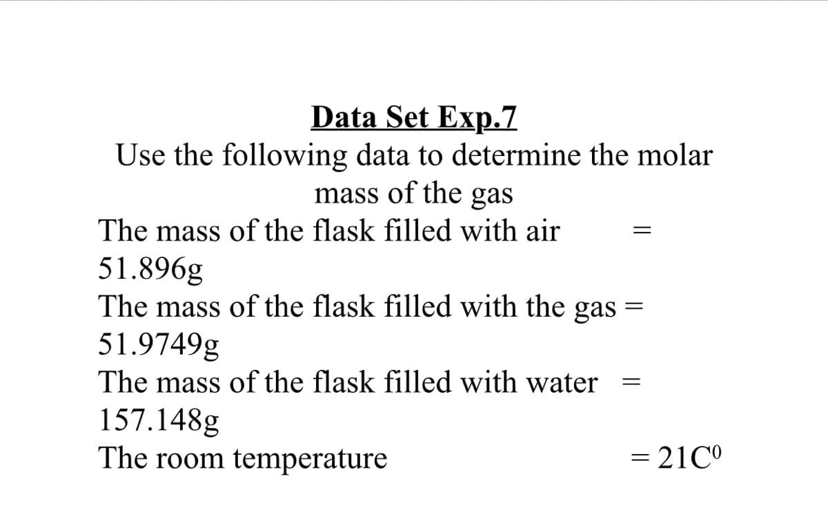 Data Set Exp.7
Use the following data to determine the molar
mass of the gas
The mass of the flask filled with air
51.896g
The mass of the flask filled with the gas
51.9749g
The mass of the flask filled with water
157.148g
The room temperature
= 21C°
