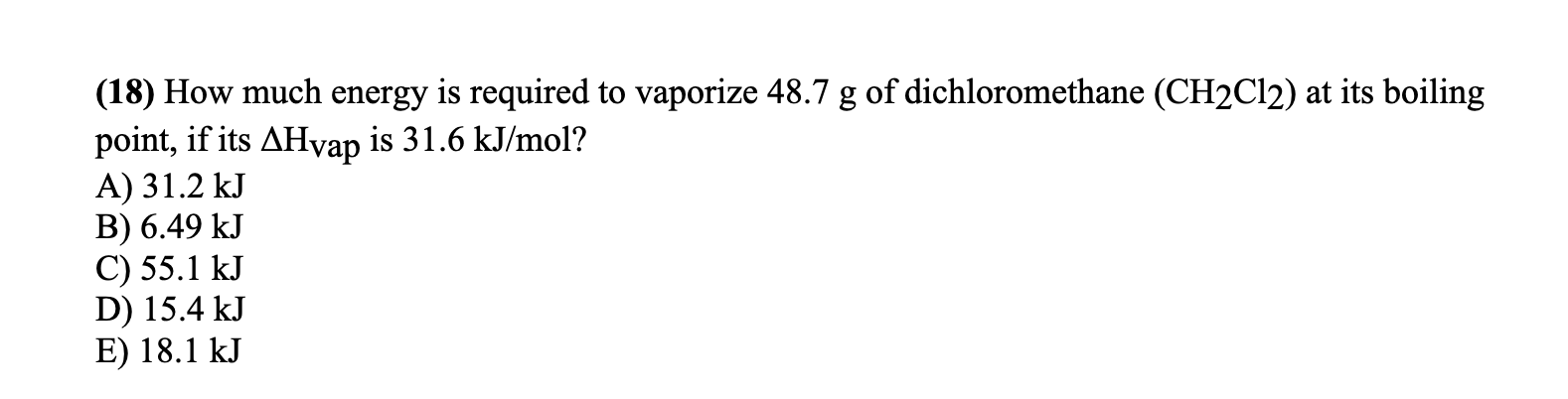 (18) How much energy is required to vaporize 48.7 g of dichloromethane (CH2C12) at its boiling
point, if its AHvap is 31.6 kJ/mol?
A) 31.2 kJ
B) 6.49 kJ
C) 55.1 kJ
D) 15.4 kJ
E) 18.1 kJ
