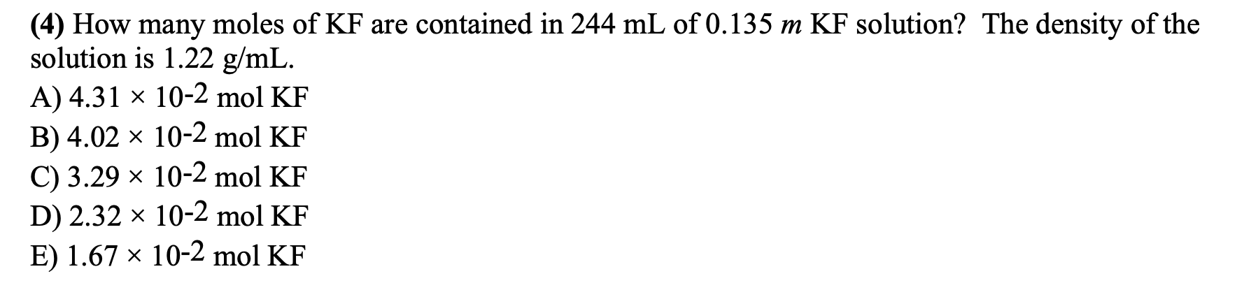 (4) How many moles of KF are contained in 244 mL of 0.135 m KF solution? The density of the
solution is 1.22 g/mL.
A) 4.31 x 10-2 mol KF
B) 4.02 × 10-2 mol KF
C) 3.29 × 10-2 mol KF
D) 2.32 × 10-2 mol KF
E) 1.67 × 10-2 mol KF
