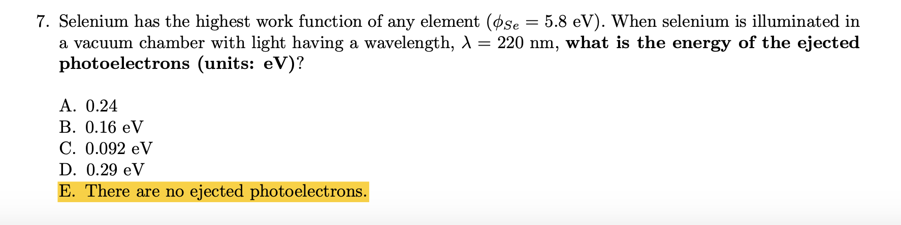 7. Selenium has the highest work function of any element (øse = 5.8 eV). When selenium is illuminated in
a vacuum chamber with light having a wavelength, A = 220 nm, what is the energy of the ejected
photoelectrons (units: eV)?
%3|
A. 0.24
B. 0.16 eV
C. 0.092 eV
D. 0.29 eV
E. There are no ejected photoelectrons.
