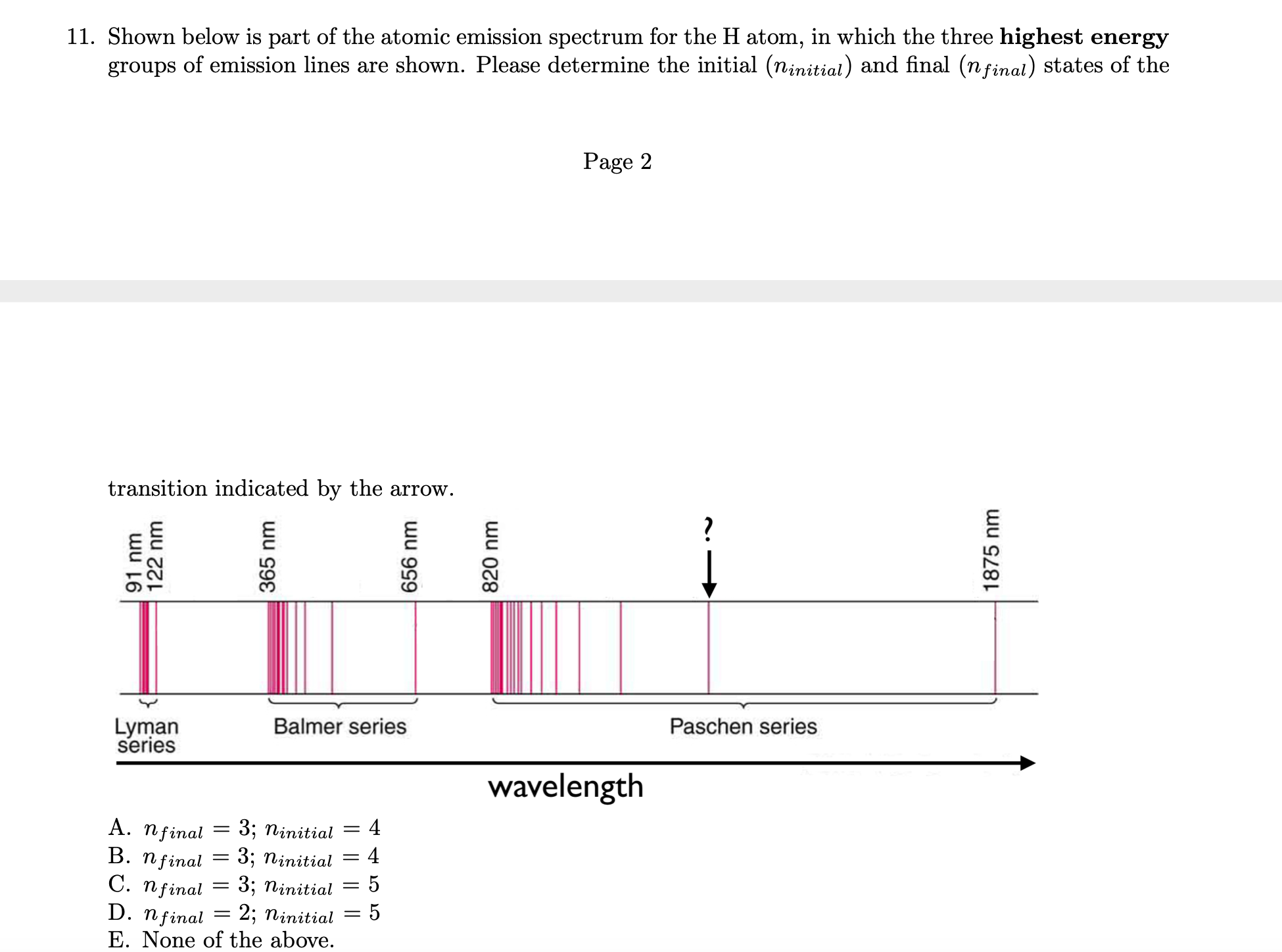 11. Shown below is part of the atomic emission spectrum for the H atom, in which the three highest energy
groups of emission lines are shown. Please determine the initial (ninitial) and final (nfinal) states of the
Page 2
transition indicated by the arrow.
?
Paschen series
Balmer series
Lyman
series
wavelength
4
A. nfinal
В. Пfinal
C. nfinal
D. nfinal
3; ninitial
4
3; ninitial
5
3; ninitial
2; ninitial
E. None of the above.
wu 16
122 nm
365 nm
||||
656 nm
820 nm
1875 nm
