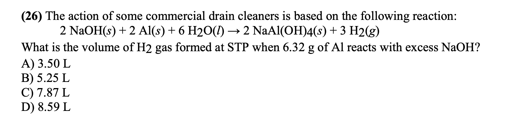 (26) The action of some commercial drain cleaners is based on the following reaction:
2 NaOH(s) + 2 Al(s) + 6 H2O(1) –→ 2 NaAl(OH)4(s)+ 3 H2(g)
What is the volume of H2 gas formed at STP when 6.32 g of Al reacts with excess NaOH?
A) 3.50 L
B) 5.25 L
C) 7.87 L
D) 8.59 L
