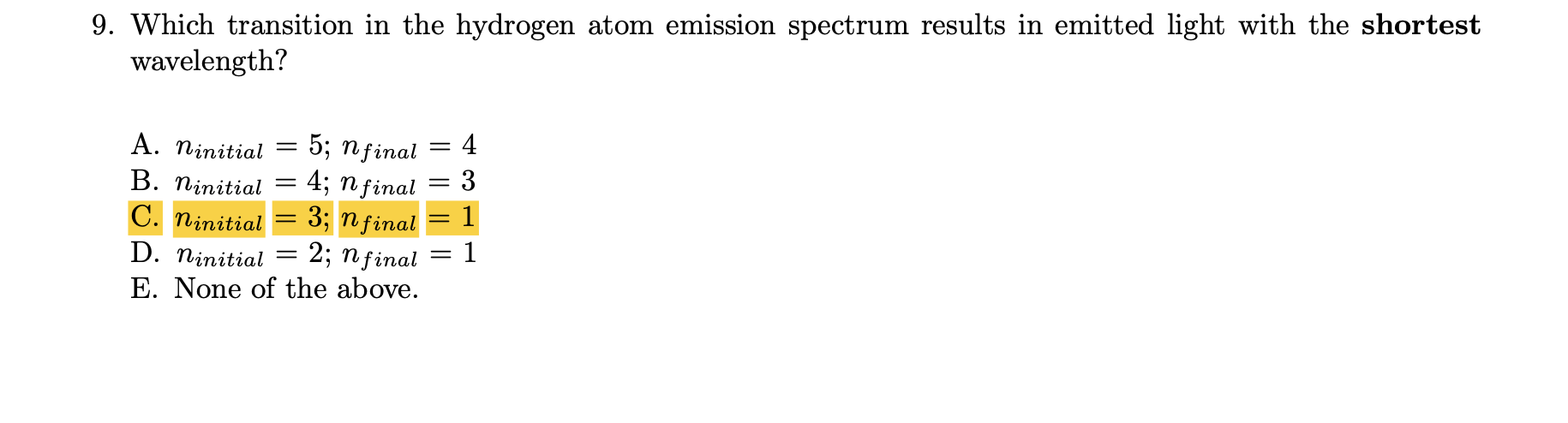 9. Which transition in the hydrogen atom emission spectrum results in emitted light with the shortest
wavelength?
4
5; пginal
3
A. ninitial
4; n final
3; n final
2; nfinal
E. None of the above.
В. Піпitial
C. ninitial
%3D
D. ninitial =
