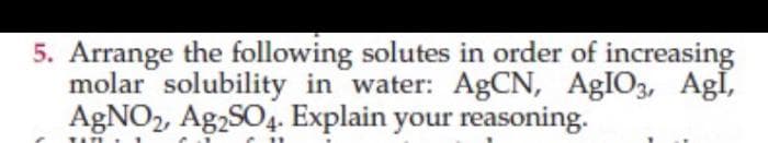 5. Arrange the following solutes in order of increasing
molar solubility in water: AgCN, AgIO3, Agl,
AgNO2, Ag2SO4. Explain your reasoning.