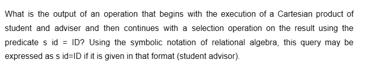 What is the output of an operation that begins with the execution of a Cartesian product of
student and adviser and then continues with a selection operation on the result using the
predicate s id = ID? Using the symbolic notation of relational algebra, this query may be
expressed as s id=ID if it is given in that format (student advisor).