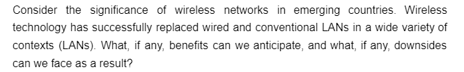 Consider the significance of wireless networks in emerging countries. Wireless
technology has successfully replaced wired and conventional LANs in a wide variety of
contexts (LANs). What, if any, benefits can we anticipate, and what, if any, downsides
can we face as a result?