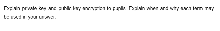 Explain private-key and public-key encryption to pupils. Explain when and why each term may
be used in your answer.