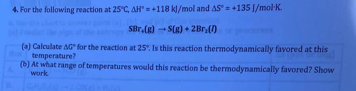 4. For the following reaction at 25°C, AH° = +118 kJ/mol and AS° = +135 J/mol·K.
SBr.(g) →S(g) + 2Br,(1)
>
(a) Calculate AG° for the reaction at 25°. Is this reaction thermodynamically favored at this
temperature?
(b) At what range of temperatures would this reaction be thermodynamically favored? Show
work.
