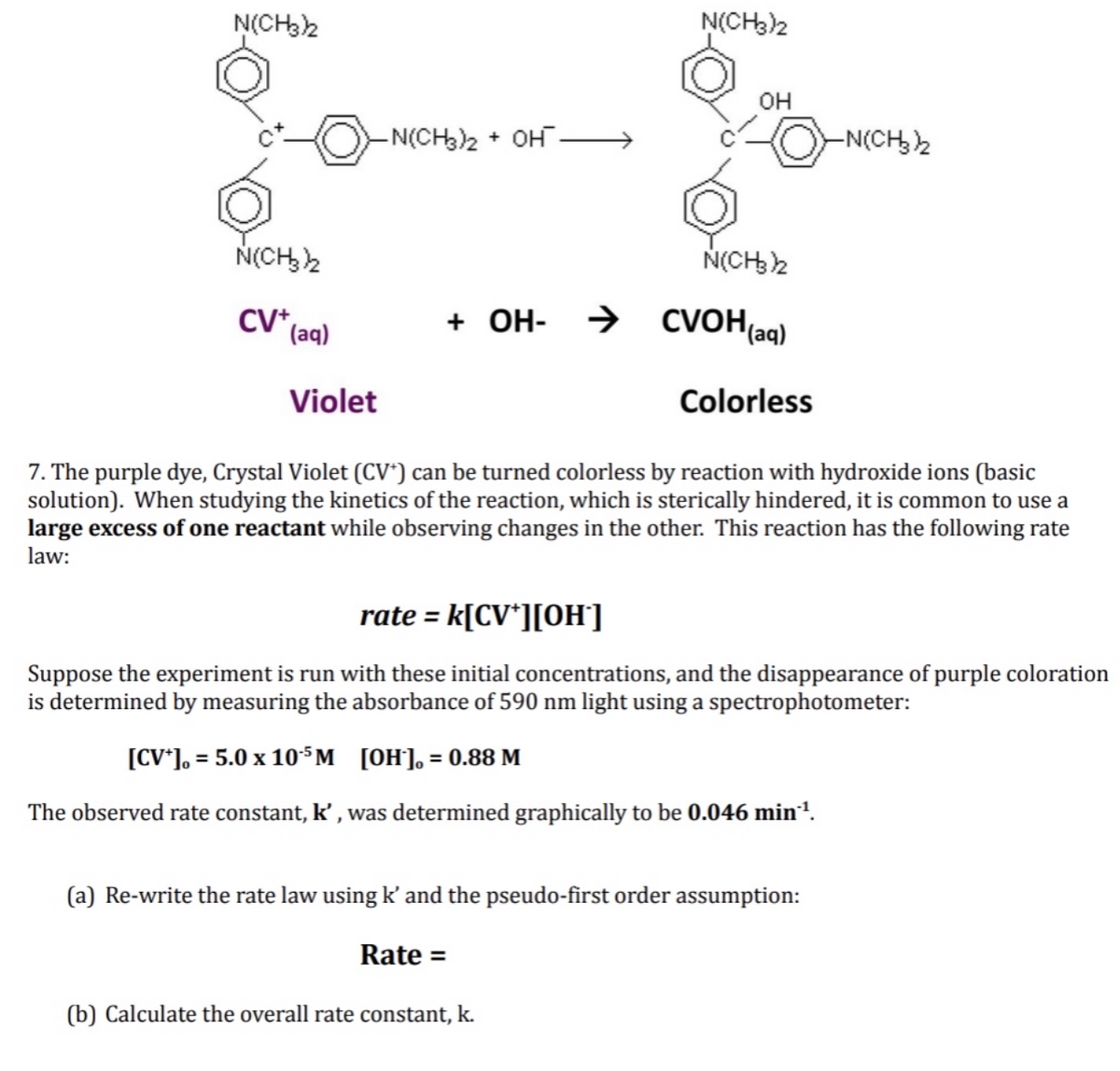 N(CH32
N(CH3)2
он
-N(CH3)2 + OH .
-N(CH2
N(CH,2
N(CH2
CV (aq)
+ OH- →
→ CVOH(aq)
Violet
Colorless
7. The purple dye, Crystal Violet (CV*) can be turned colorless by reaction with hydroxide ions (basic
solution). When studying the kinetics of the reaction, which is sterically hindered, it is common to use a
large excess of one reactant while observing changes in the other. This reaction has the following rate
law:
rate = k[CV*][OH]
Suppose the experiment is run with these initial concentrations, and the disappearance of purple coloration
is determined by measuring the absorbance of 590 nm light using a spectrophotometer:
[CV*], = 5.0 x 10$M [OH]], = 0.88 M
The observed rate constant, k’ , was determined graphically to be 0.046 min!.
(a) Re-write the rate law using k' and the pseudo-first order assumption:
Rate =
(b) Calculate the overall rate constant, k.
