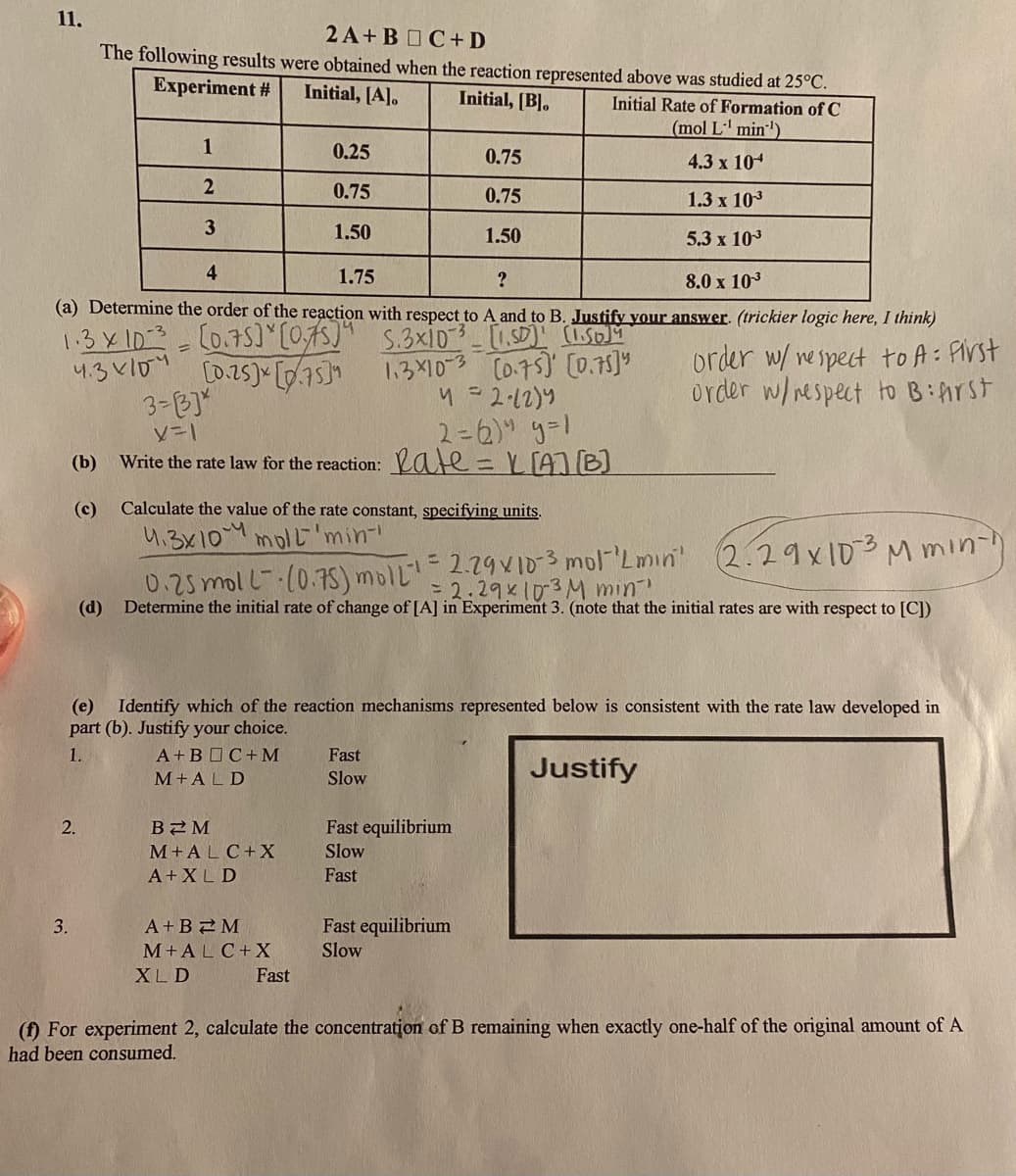 11.
2A+BOC+ D
The following results were obtained when the reaction represented above was studied at 25°C.
Experiment #
Initial, [A].
Initial, [B].
Initial Rate of Formation of C
(mol L' min')
1
0.25
0.75
4.3 x 104
0.75
0.75
1.3 x 103
3
1.50
1.50
5.3 x 103
4
1.75
?
8.0 x 103
(a) Determine the order of the reaction with respect to A and to B. Justifv vour answer. (trickier logic here, I think)
1.3X10:3=C0.75] [0,75]* S.3xiD-SD)" (1 SD)M
1.3X10-3 Co.75) [0.75]
order w/ nespect to A: First
order w/ nespect to BiArSt
3-B]"
2=6)" y=1
Write the rate law for the reaction: ate=L[A]B]
ソー」
(b)
%3D
(c)
Calculate the value of the rate constant, specifying units.
4.3X10M molL"'min
0.25moll--(0.75) moll"
(d) Determine the initial rate of change of [A] in Experiment 3. (note that the initial rates are with respect to [C])
- 2.79 V1D3 mol'Lmin' (2.29x 103M min-h
2.29 103M min
(e) Identify which of the reaction mechanisms represented below is consistent with the rate law developed in
part (b). Justify your choice.
1.
A+B C+ M
Fast
Justify
M+ALD
Slow
2.
B2M
Fast equilibrium
M+ALC+X
Slow
A+XL D
Fast
3.
A+B2M
Fast equilibrium
M+ALC+X
Slow
XL D
Fast
(f) For experiment 2, calculate the concentration of B remaining when exactly one-half of the original amount of A
had been consumed.
