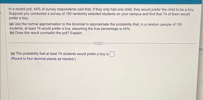 In a recent poll, 44% of survey respondents said that, if they only had one child, they would prefer the child to be a boy.
Suppose you conducted a survey of 150 randomly selected students on your campus and find that 74 of them would
prefer a boy.
(a) Use the normal approximation to the binomial to approximate the probability that, in a random sample of 150
students, at least 74 would prefer a boy, assuming the true percentage is 44%.
(b) Does this result contradict the poll? Explain.
(a) The probability that at least 74 students would prefer a boy is
(Round to four decimal places as needed.)
ec