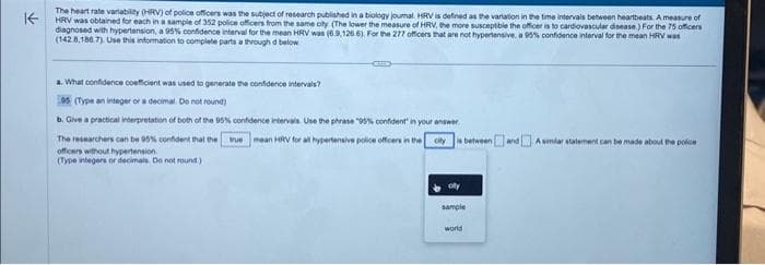 KE
The heart rate variability (HRV) of police officers was the subject of research published in a biology journal. HRV is defined as the variation in the time intervals between heartbeats. A measure of
HRV was obtained for each in a sample of 352 police officers from the same city (The lower the measure of HRV, the more susceptble the officer is to cardiovascular disease) For the 75 officers
diagnosed with hypertension, a 95% confidence interval for the mean HRV was (6.9,126.6). For the 277 officers that are not hypertensive, a 95% confidence interval for the mean HRV was
(142 8,186.7) Use this information to complete parts a through d below
GEED
a. What confidence coefficient was used to generate the confidence intervals?
95 (Type an integer or a decimal. Do not round)
b. Give a practical interpretation of both of the 95% confidence intervals. Use the phrase "95% confident in your answer
The researchers can be 95% confident that the true mean HRV for all hypertensive police officers in the city is between and A smlar statement can be made about the police
officers without hypertension.
(Type integers or decimals. Do not round)
sample
world