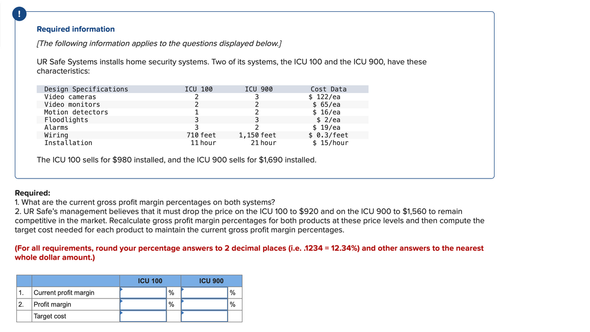 !
Required information
[The following information applies to the questions displayed below.]
UR Safe Systems installs home security systems. Two of its systems, the ICU 100 and the ICU 900, have these
characteristics:
Design Specifications
Video cameras
Video monitors
Motion detectors
Floodlights
Alarms
Wiring
Installation
ICU 100
2
2
1. Current profit margin
2.
Profit margin
Target cost
WEIN
ICU 100
1
%
%
3
3
710 feet
11 hour
1,150 feet
21 hour
The ICU 100 sells for $980 installed, and the ICU 900 sells for $1,690 installed.
Required:
1. What are the current gross profit margin percentages on both systems?
2. UR Safe's management believes that it must drop the price on the ICU 100 to $920 and on the ICU 900 to $1,560 to remain
competitive in the market. Recalculate gross profit margin percentages for both products at these price levels and then compute the
target cost needed for each product to maintain the current gross profit margin percentages.
(For all requirements, round your percentage answers to 2 decimal places (i.e. .1234 = 12.34%) and other answers to the nearest
whole dollar amount.)
ICU 900
3
2
2
3
2
Cost Data
$ 122/ea
$ 65/ea
$ 16/ea
$2/ea
$ 19/ea
$ 0.3/feet
$ 15/hour
ICU 900
%