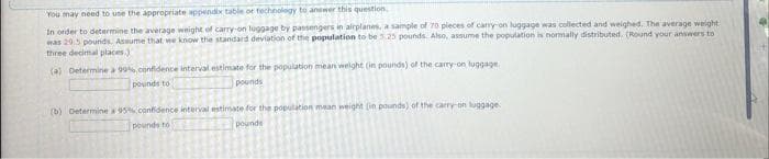 You may need to use the appropriate appendix table or technology to answer this question.
In order to determine the average weight of carry-on luggage by passengers in airplanes, a sample of 70 pieces of carry-on luggage was collected and weighed. The average weight
was 20.5 pounds. Assume that we know the standard deviation of the population to be 3.25 pounds. Also, assume the population is normally distributed. (Round your answers to
three decimal places)
(a) Determine a 99% confidence interval estimate for the population mean weight (in pounds) of the carry-on luggage
pounds to
pounds
(b) Determine a 95% confidence interval estimate for the population mean weight (in pounds) of the carry-on luggage
pounds
pounds to