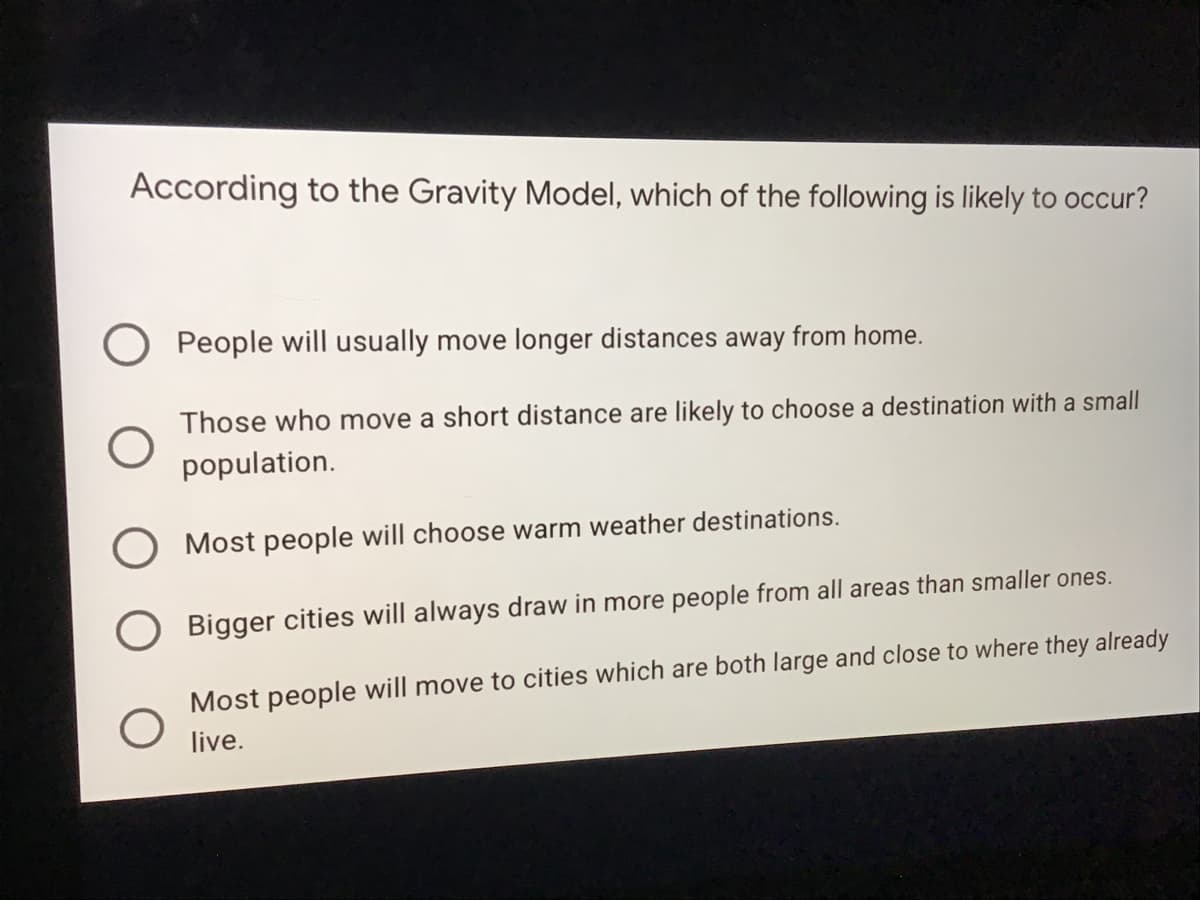 According to the Gravity Model, which of the following is likely to occur?
People will usually move longer distances away from home.
Those who move a short distance are likely to choose a destination with a small
population.
O Most people will choose warm weather destinations.
O Bigger cities will always draw in more people from all areas than smaller ones.
Most people will move to cities which are both large and close to where they already
live.
