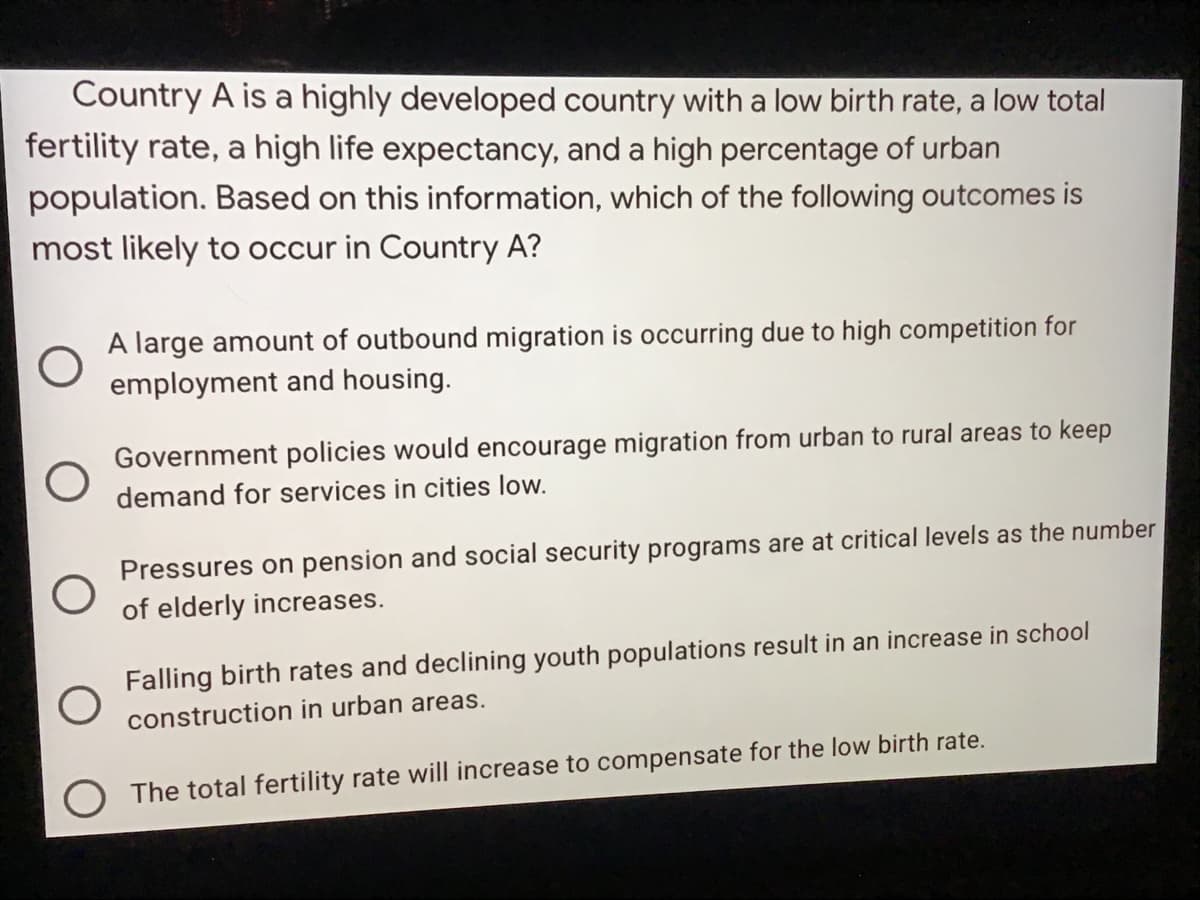 Country A is a highly developed country with a low birth rate, a low total
fertility rate, a high life expectancy, and a high percentage of urban
population. Based on this information, which of the following outcomes is
most likely to occur in Country A?
A large amount of outbound migration is occurring due to high competition for
employment and housing.
Government policies would encourage migration from urban to rural areas to keep
demand for services in cities low.
Pressures on pension and social security programs are at critical levels as the number
of elderly increases.
Falling birth rates and declining youth populations result in an increase in school
construction in urban areas.
The total fertility rate will increase to compensate for the low birth rate.
