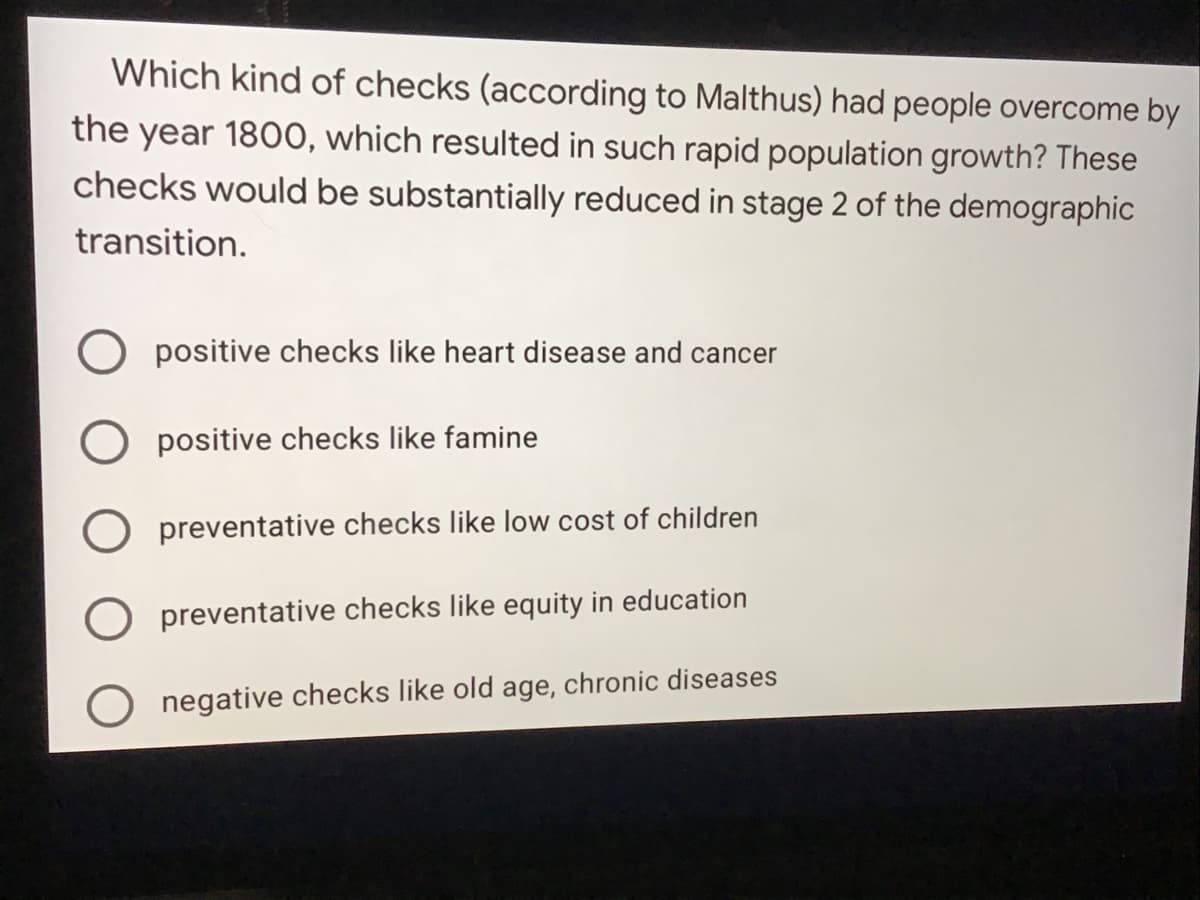 Which kind of checks (according to Malthus) had people overcome by
the year 1800, which resulted in such rapid population growth? These
checks would be substantially reduced in stage 2 of the demographic
transition.
positive checks like heart disease and cancer
positive checks like famine
O preventative checks like low cost of children
preventative checks like equity in education
O negative checks like old age, chronic diseases
