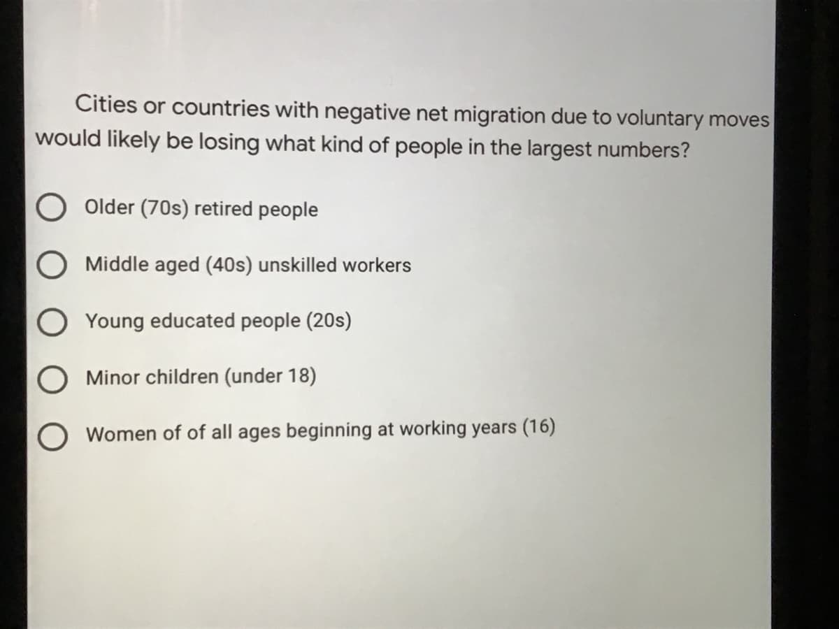 Cities or countries with negative net migration due to voluntary moves
would likely be losing what kind of people in the largest numbers?
Older (70s) retired people
O Middle aged (40s) unskilled workers
O Young educated people (20s)
Minor children (under 18)
Women of of all ages beginning at working years (16)
