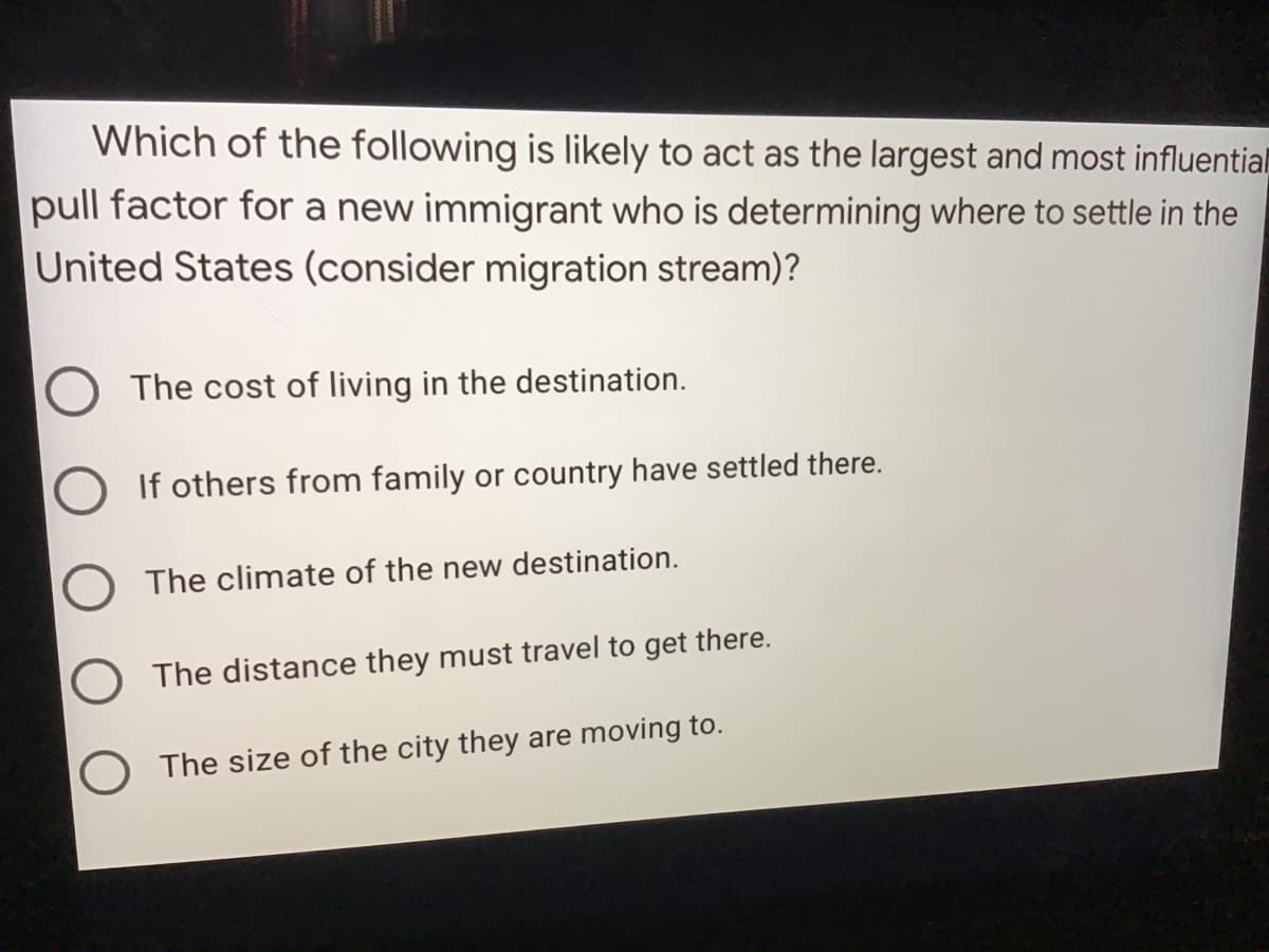 Which of the following is likely to act as the largest and most influential
pull factor for a new immigrant who is determining where to settle in the
United States (consider migration stream)?
The cost of living in the destination.
If others from family or country have settled there.
O The climate of the new destination.
The distance they must travel to get there.
O The size of the city they are moving to.
