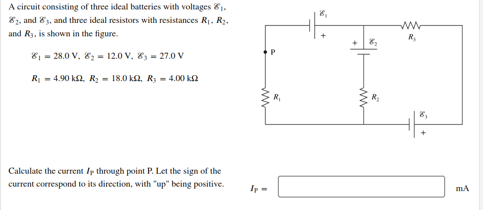 A circuit consisting of three ideal batteries with voltages 1,
E2, and 3, and three ideal resistors with resistances R₁, R₂,
and R3, is shown in the figure.
₁ = 28.0 V, 82 = 12.0 V, 3 = 27.0 V
R = 4.90 ΚΩ, R = 18.0 ΚΩ, R3 = 4.00 ΚΩ
Calculate the current Ip through point P. Let the sign of the
current correspond to its direction, with "up" being positive.
Ip =
P
R₁
E₁
+ E₂
6
R₂
www
R3
E3
+
mA