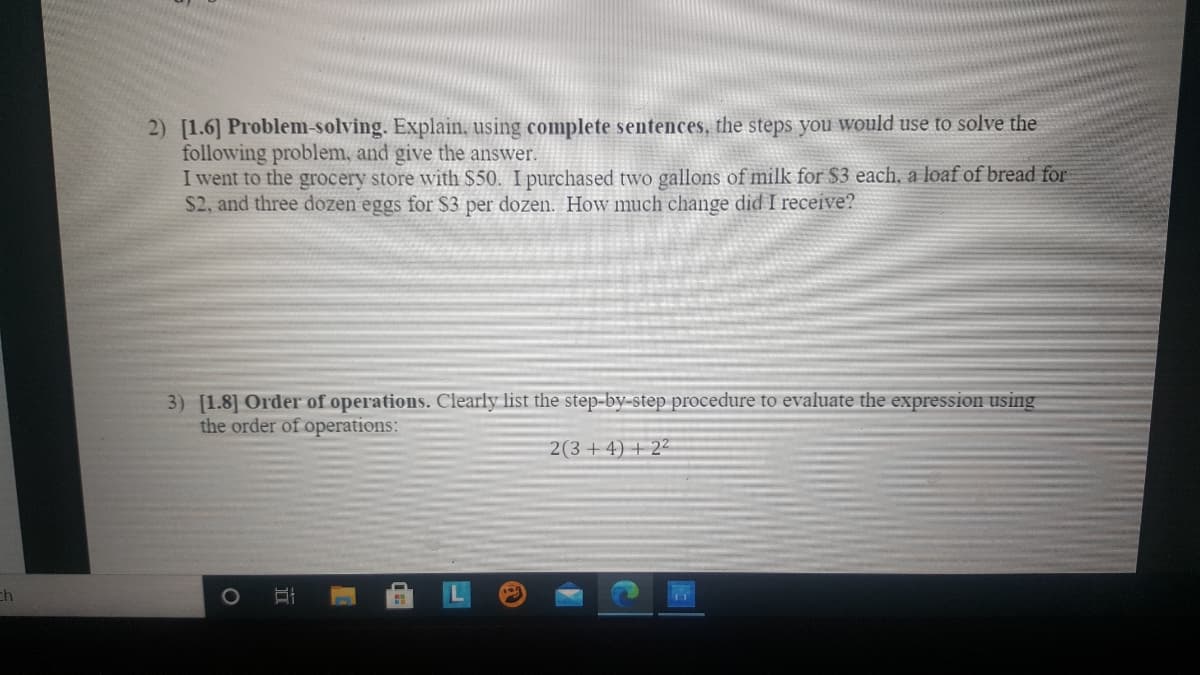 2) [1.6] Problem-solving. Explain, using complete sentences, the steps you would use to solve the
following problem, and give the answer.
I went to the grocery store with $50. I purchased two gallons of milk for $3 each, a loaf of bread for
$2, and three dozen eggs for S3 per dozen. How much change did I receive?
3) [1.8] Order of operations. Clearly list the step-by-step procedure to evaluate the expression using
the order of operations:
2(3+ 4) + 2-
ch
