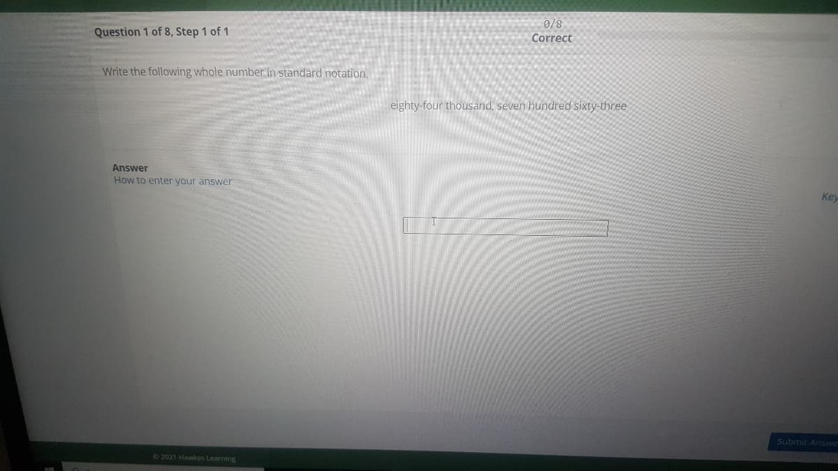 Correct
Question 1 of 8, Step 1 of 1
Write the following whole number in standard notation.
eighty-four thousand, seven hundred sixty-three
Answer
How to enter your answer
Key
Submit Answe
62021 Hawkes Learning
