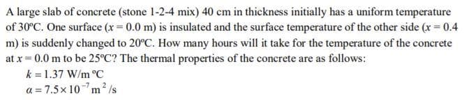 A large slab of concrete (stone 1-2-4 mix) 40 cm in thickness initially has a uniform temperature
of 30°C. One surface (x = 0.0 m) is insulated and the surface temperature of the other side (x = 0.4
m) is suddenly changed to 20°C. How many hours will it take for the temperature of the concrete
at x = 0.0 m to be 25°C? The thermal properties of the concrete are as follows:
k = 1.37 W/m °C
a = 7.5x 10-m² /s
%3D
