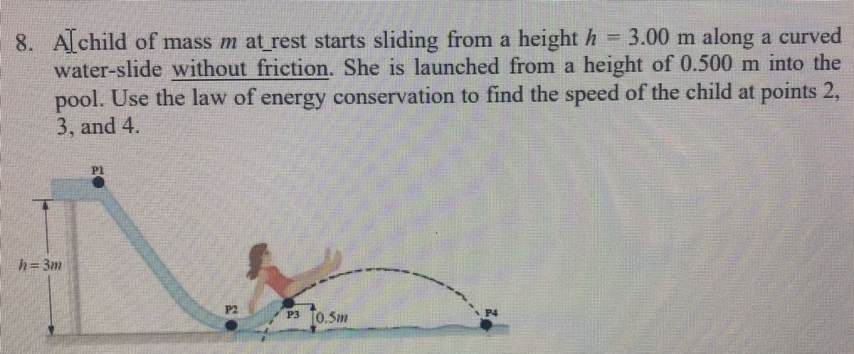 **Problem 8: Conservation of Energy on a Curved Water-slide**

*A child of mass \( m \) at rest starts sliding from a height \( h = 3.00 \, \text{m} \) along a curved water-slide without friction. She is launched from a height of \( 0.500 \, \text{m} \) into the pool. Use the law of energy conservation to find the speed of the child at points 2, 3, and 4.*

**Diagram Explanation:**

The diagram shows a vertically curved water-slide. The key points in the diagram are:

- **Point P1**: The starting point at the top of the slide, where the height \( h_1 = 3 \, \text{m} \).

- **Point P2**: The point where the child is sliding down, located immediately after the start of the slide.

- **Point P3**: An intermediate point on the slide located at a height of \( 0.5 \, \text{m} \) above the ground.

- **Point P4**: The launch point, where the child is at water level, height \( h = 0 \, \text{m} \).

**Objective:**

To find the speed \( v \) of the child at points P2, P3, and P4 using the law of energy conservation.

**Steps using the Law of Energy Conservation:**

1. **Initial Energy at Point P1:**
   - Potential Energy at P1: \( PE_1 = mgh_1 = mg \times 3 \, \text{m} \)
   - Kinetic Energy at P1: \( KE_1 = 0 \) (since the child starts at rest)

2. **Total Mechanical Energy at Point P1:**
   - \( E_1 = KE_1 + PE_1 = 0 + mg \times 3 \, \text{m} = 3mg \)

3. **Mechanical Energy at Point P2:**
   - At P2, without friction, mechanical energy remains conserved.
   - Total Energy \( E_2 = E_1 = 3mg \)
   - If the potential energy at some height \( h_2 \) is considered: \( PE_2 = mg \times h_2 \)
   - Then, \( 3mg =