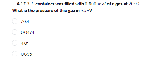 A 17.3 L container was filled with 0.500 mol of a gas at 20°C.
What is the pressure of this gas in atm?
70.4
0.0474
4.81
0.695
