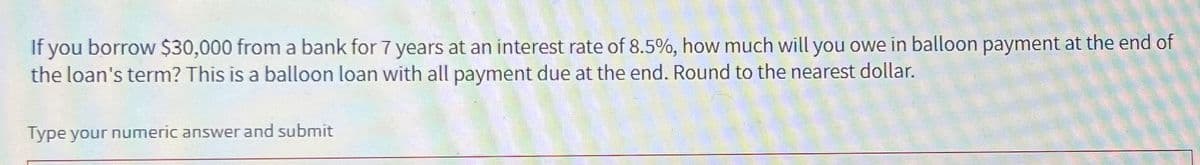 If you borrow $30,000 from a bank for 7 years at an interest rate of 8.5%, how much will you owe in balloon payment at the end of
the loan's term? This is a balloon loan with all payment due at the end. Round to the nearest dollar.
Type your numeric answer and submit