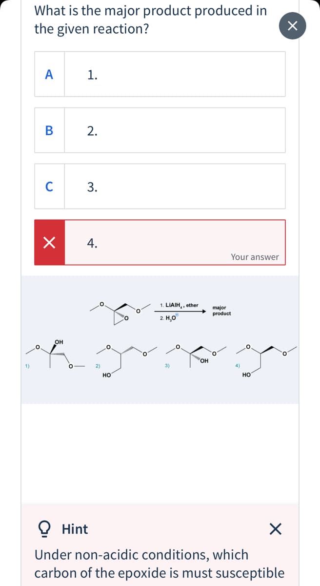 What is the major product produced in
the given reaction?
1.
2.
C
3.
4.
Your answer
1. LIAIH,, ether
major
product
2. Н.О
он
ОН
3)
но
но
O Hint
Under non-acidic conditions, which
carbon of the epoxide is must susceptible
